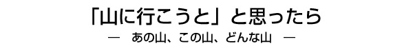 「山に行こうと」と思ったら ― あの山、この山、どんな山 ―